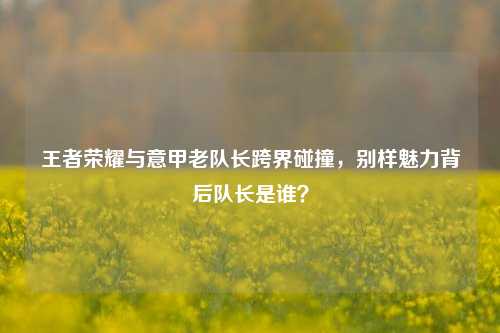 王者荣耀与意甲老队长跨界碰撞,别样魅力背后队长是谁?