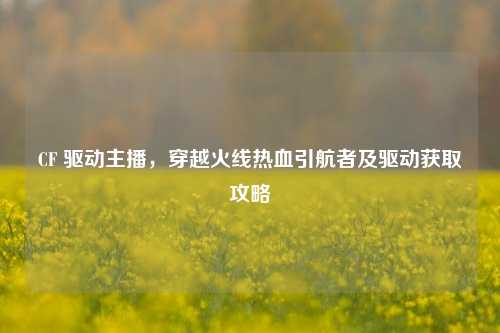 CF 驱动主播,穿越火线热血引航者及驱动获取攻略