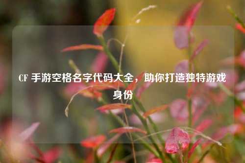 CF 手游空格名字代码大全,助你打造独特游戏身份