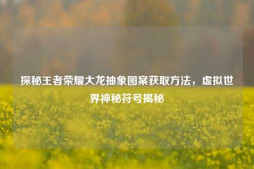 探秘王者荣耀大龙抽象图案获取方法,虚拟世界神秘符号揭秘