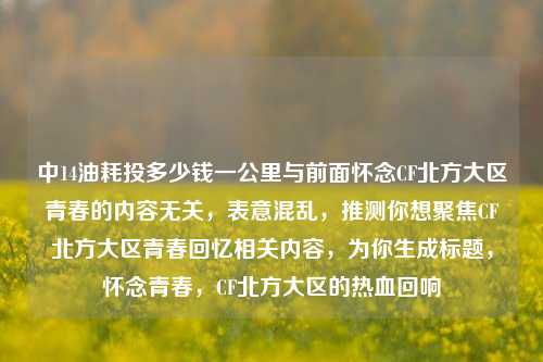 中14油耗投多少钱一公里与前面怀念CF北方大区青春的内容无关,表意混乱,推测你想聚焦CF北方大区青春回忆相关内容,为你生成标题,怀念青春,CF北方大区的热血回响