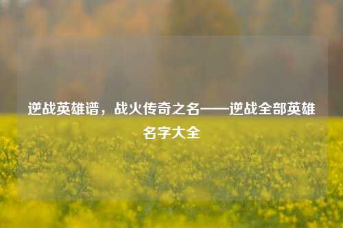 逆战英雄谱，战火传奇之名——逆战全部英雄名字大全