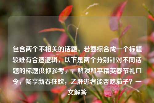 包含两个不相关的话题,若要综合成一个标题较难有合适逻辑,以下是两个分别针对不同话题的标题供你参考,,解锁和平精英春节礼口令,畅享新春狂欢,乙肝患者能否吃茄子?一文解答
