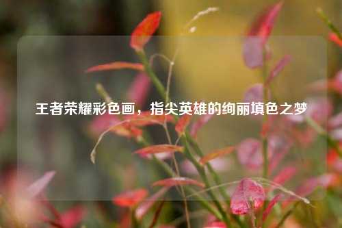 王者荣耀彩色画,指尖英雄的绚丽填色之梦