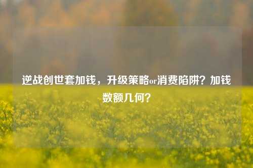 逆战创世套加钱，升级策略or消费陷阱？加钱数额几何？