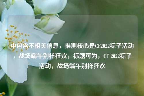 中包含不相关信息,推测核心是CF2022粽子活动,战场端午别样狂欢,标题可为,CF 2022粽子活动,战场端午别样狂欢