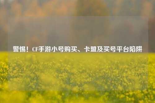 警惕!CF手游小号购买、卡盟及买号平台陷阱