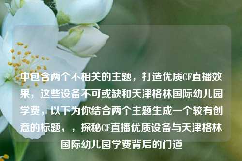 中包含两个不相关的主题,打造优质CF直播效果,这些设备不可或缺和天津格林国际幼儿园学费,以下为你结合两个主题生成一个较有创意的标题,,探秘CF直播优质设备与天津格林国际幼儿园学费背后的门道