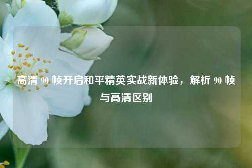 高清 90 帧开启和平精英实战新体验,解析 90 帧与高清区别