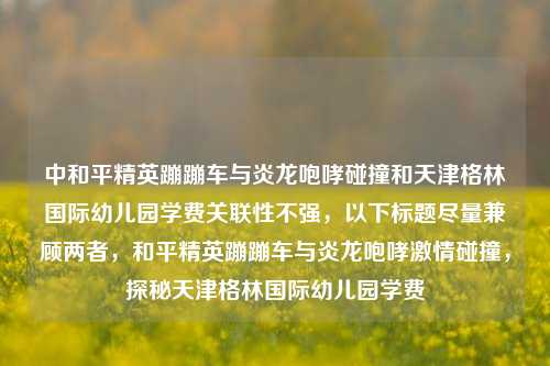 中和平精英蹦蹦车与炎龙咆哮碰撞和天津格林国际幼儿园学费关联性不强,以下标题尽量兼顾两者,和平精英蹦蹦车与炎龙咆哮激情碰撞,探秘天津格林国际幼儿园学费