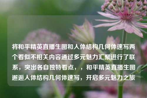 将和平精英直播生图和人体结构几何体速写两个看似不相关内容通过多元魅力汇聚进行了联系，突出各自独特看点，，和平精英直播生图邂逅人体结构几何体速写，开启多元魅力之旅