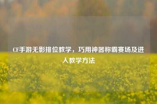 CF手游无影排位教学,巧用神器称霸赛场及进入教学方法