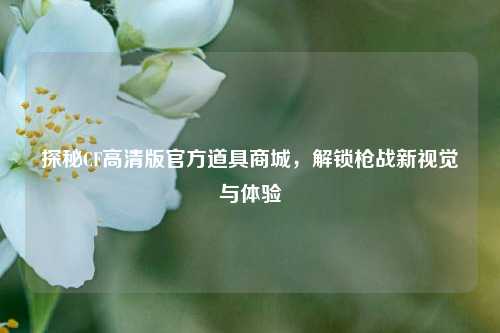 探秘CF高清版官方道具商城，解锁枪战新视觉与体验