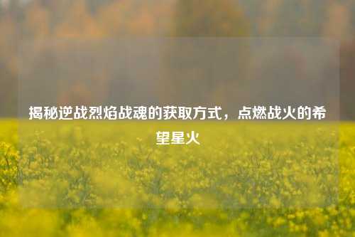 揭秘逆战烈焰战魂的获取方式,点燃战火的希望星火