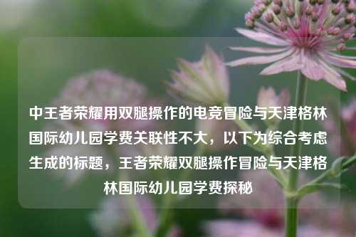 中王者荣耀用双腿操作的电竞冒险与天津格林国际幼儿园学费关联性不大，以下为综合考虑生成的标题，王者荣耀双腿操作冒险与天津格林国际幼儿园学费探秘