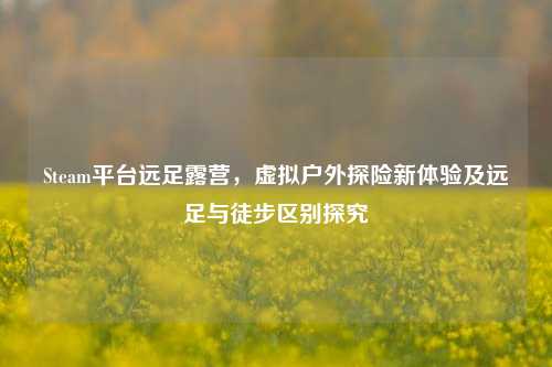Steam平台远足露营,虚拟户外探险新体验及远足与徒步区别探究