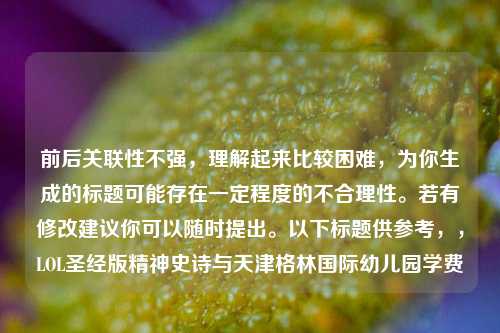 前后关联性不强,理解起来比较困难,为你生成的标题可能存在一定程度的不合理性。若有修改建议你可以随时提出。以下标题供参考,,LOL圣经版精神史诗与天津格林国际幼儿园学费