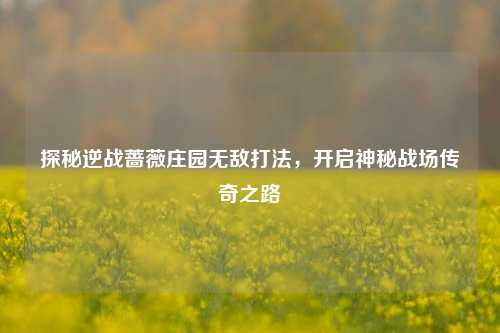 探秘逆战蔷薇庄园无敌打法,开启神秘战场传奇之路