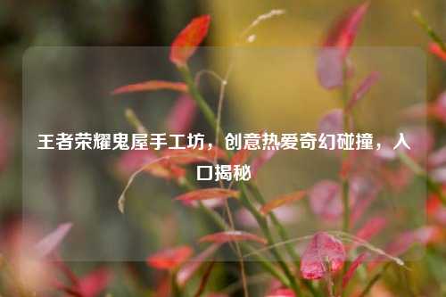 王者荣耀鬼屋手工坊,创意热爱奇幻碰撞,入口揭秘
