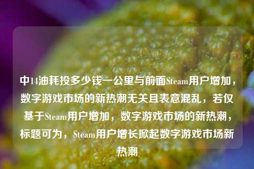 中14油耗投多少钱一公里与前面Steam用户增加,数字游戏市场的新热潮无关且表意混乱,若仅基于Steam用户增加,数字游戏市场的新热潮,标题可为,Steam用户增长掀起数字游戏市场新热潮