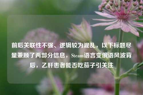 前后关联性不强、逻辑较为混乱，以下标题尽量兼顾了两部分信息，Steam语言变俄语风波背后，乙肝患者能否吃茄子引关注