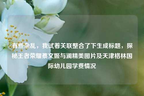 有些杂乱,我试着关联整合了下生成标题,探秘王者荣耀蔡文姬与澜精美图片及天津格林国际幼儿园学费情况