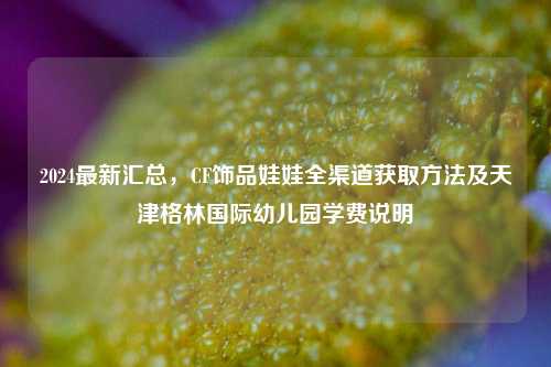 2024最新汇总，CF饰品娃娃全渠道获取方法及天津格林国际幼儿园学费说明