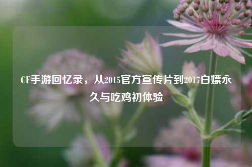 CF手游回忆录，从2015官方宣传片到2017白嫖永久与吃鸡初体验