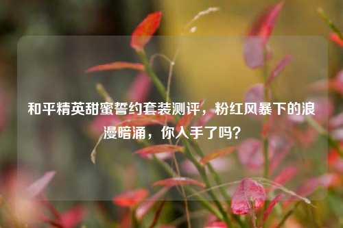 和平精英甜蜜誓约套装测评,粉红风暴下的浪漫暗涌,你入手了吗?