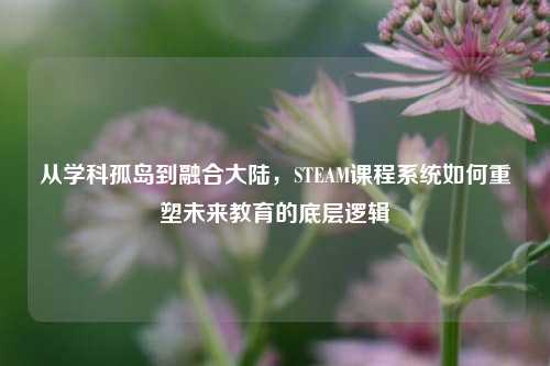 从学科孤岛到融合大陆，STEAM课程系统如何重塑未来教育的底层逻辑