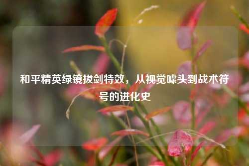 和平精英绿镜拔剑特效,从视觉噱头到战术符号的进化史