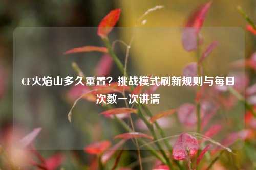 CF火焰山多久重置?挑战模式刷新规则与每日次数一次讲清
