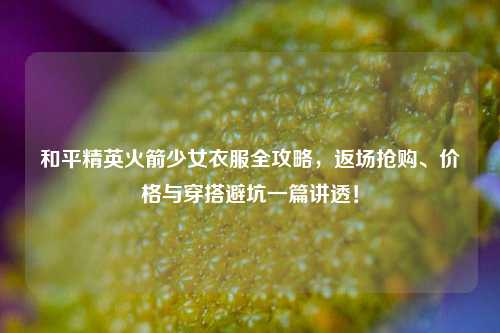 和平精英火箭少女衣服全攻略，返场抢购、价格与穿搭避坑一篇讲透！