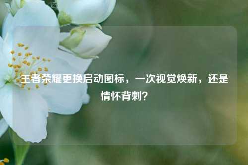 王者荣耀更换启动图标,一次视觉焕新,还是情怀背刺?