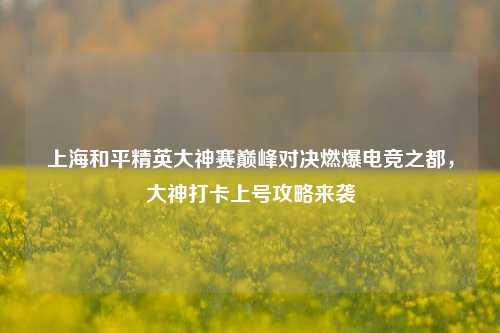 上海和平精英大神赛巅峰对决燃爆电竞之都,大神打卡上号攻略来袭