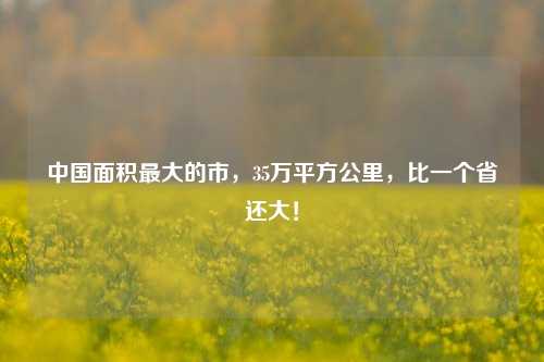 中国面积最大的市,35万平方公里,比一个省还大!