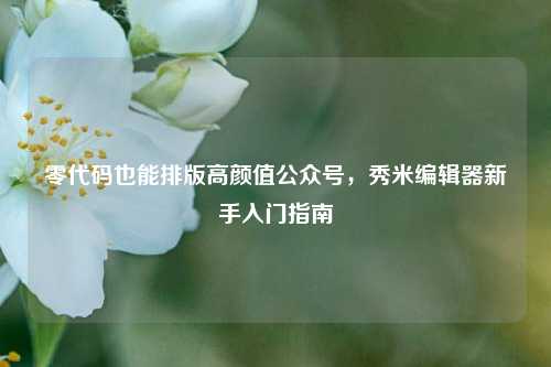 零代码也能排版高颜值公众号，秀米编辑器新手入门指南