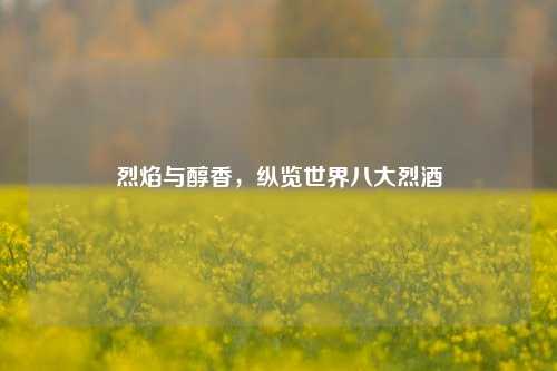 烈焰与醇香，纵览世界八大烈酒