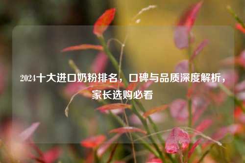 2024十大进口奶粉排名,口碑与品质深度解析,家长选购必看