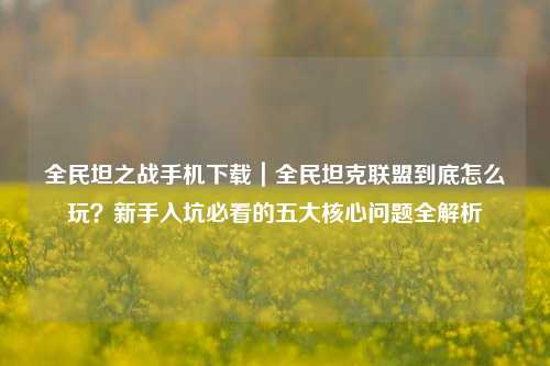 全民坦之战手机下载|全民坦克联盟到底怎么玩?新手入坑必看的五大核心问题全解析