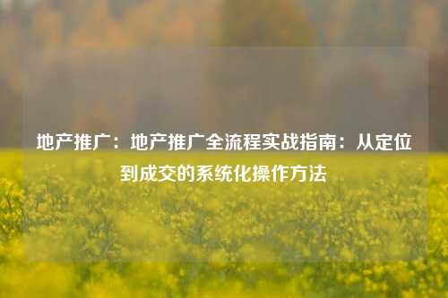 地产推广：地产推广全流程实战指南：从定位到成交的系统化操作方法