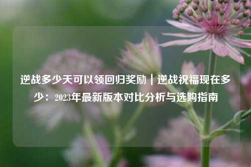 逆战多少天可以领回归奖励|逆战祝福现在多少:2023年最新版本对比分析与选购指南