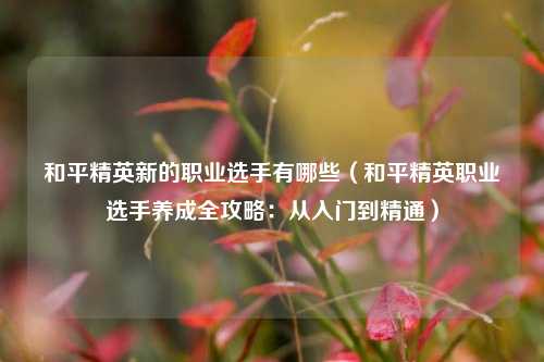 和平精英新的职业选手有哪些（和平精英职业选手养成全攻略：从入门到精通）