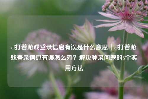 cf打着游戏登录信息有误是什么意思｜cf打着游戏登录信息有误怎么办？解决登录问题的5个实用方法
