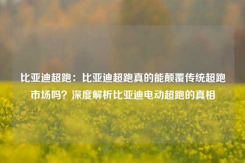 比亚迪超跑:比亚迪超跑真的能颠覆传统超跑市场吗?深度解析比亚迪电动超跑的真相