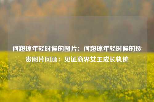 何超琼年轻时候的图片:何超琼年轻时候的珍贵图片回顾:见证商界女王成长轨迹