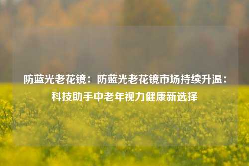 防蓝光老花镜：防蓝光老花镜市场持续升温：科技助手中老年视力健康新选择