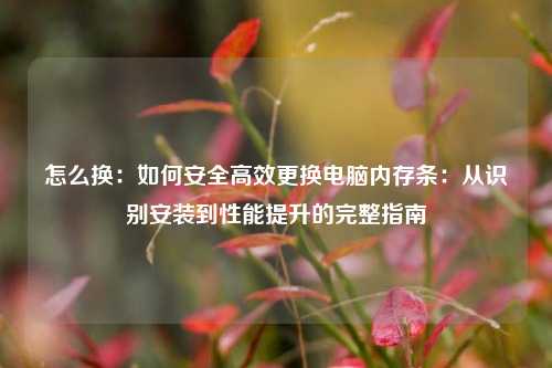 怎么换:如何安全高效更换电脑内存条:从识别安装到性能提升的完整指南