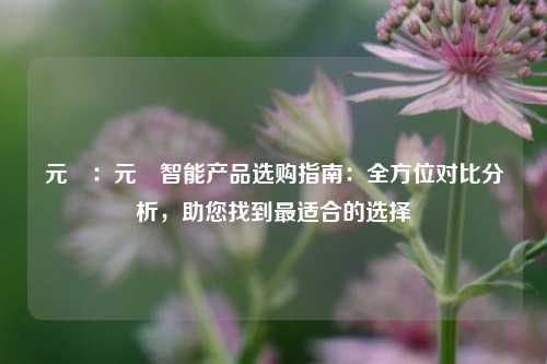 元璟:元�智能产品选购指南:全方位对比分析,助您找到最适合的选择