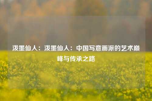 泼墨仙人:泼墨仙人:中国写意画派的艺术巅峰与传承之路